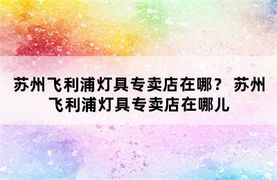 苏州飞利浦灯具专卖店在哪？ 苏州飞利浦灯具专卖店在哪儿